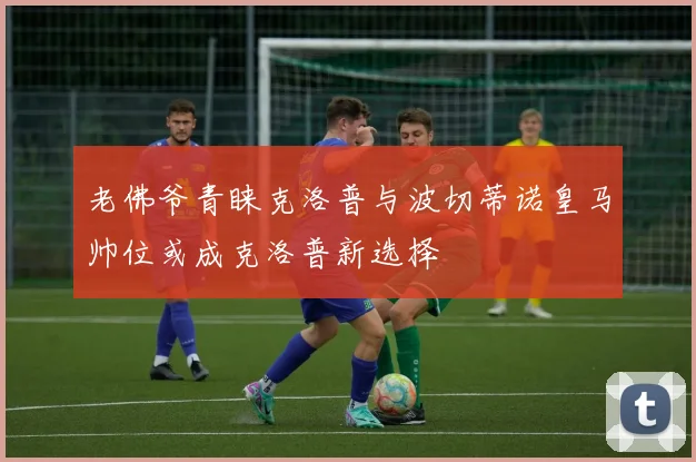 老佛爷青睐克洛普与波切蒂诺皇马帅位或成克洛普新选择