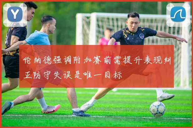 伦纳德强调附加赛前需提升表现纠正防守失误是唯一目标