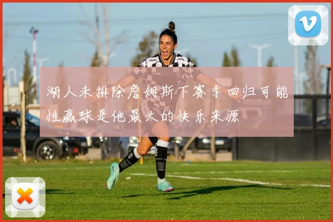 湖人未排除詹姆斯下赛季回归可能性赢球是他最大的快乐来源
