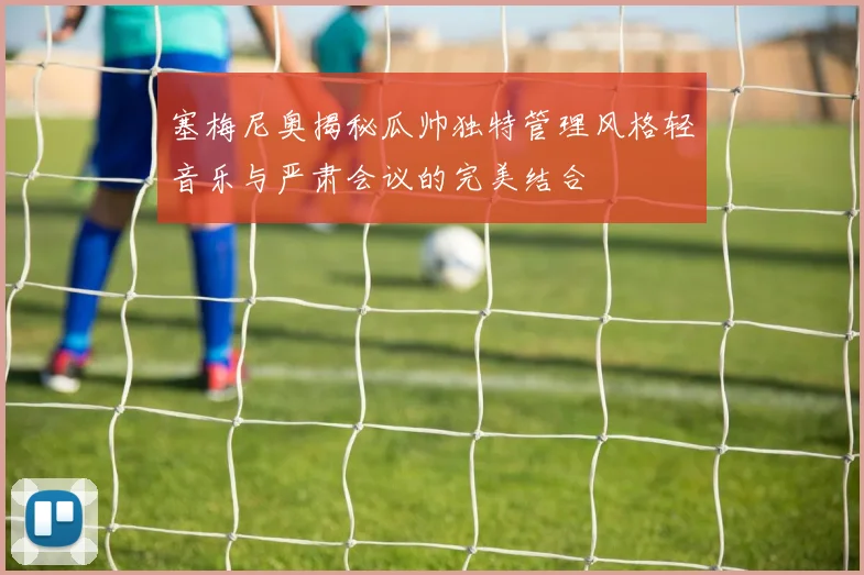 塞梅尼奥揭秘瓜帅独特管理风格轻音乐与严肃会议的完美结合