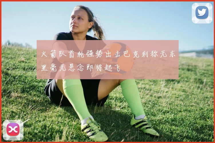 火箭队首轮强势出击巴克利称无东里毫无悬念即将起飞