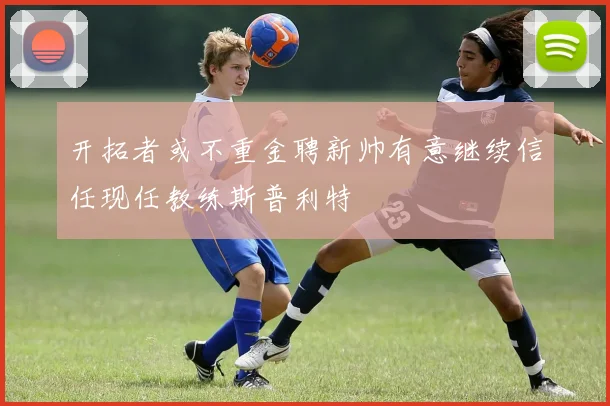 开拓者或不重金聘新帅有意继续信任现任教练斯普利特