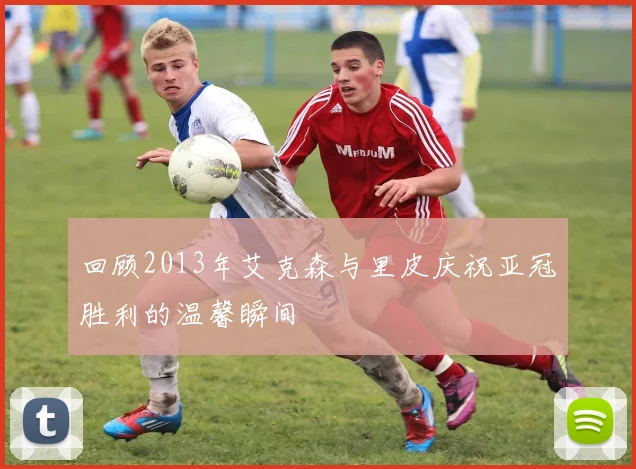 回顾2013年艾克森与里皮庆祝亚冠胜利的温馨瞬间