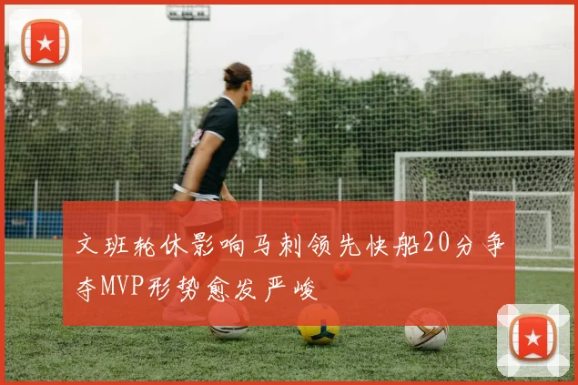 文班轮休影响马刺领先快船20分争夺MVP形势愈发严峻