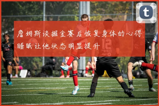 詹姆斯谈掘金赛后恢复身体的心得睡眠让他状态明显提升