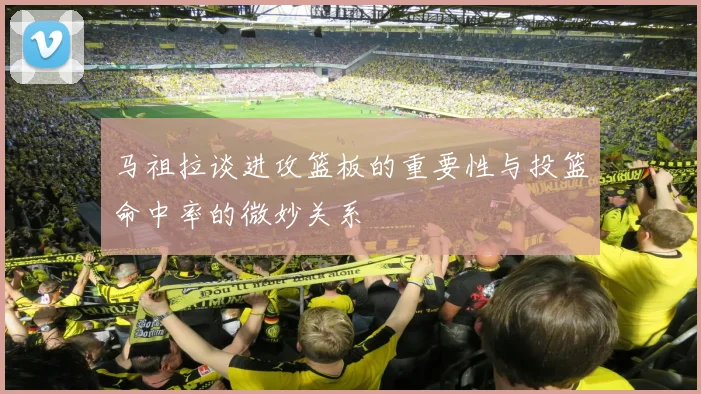 马祖拉谈进攻篮板的重要性与投篮命中率的微妙关系