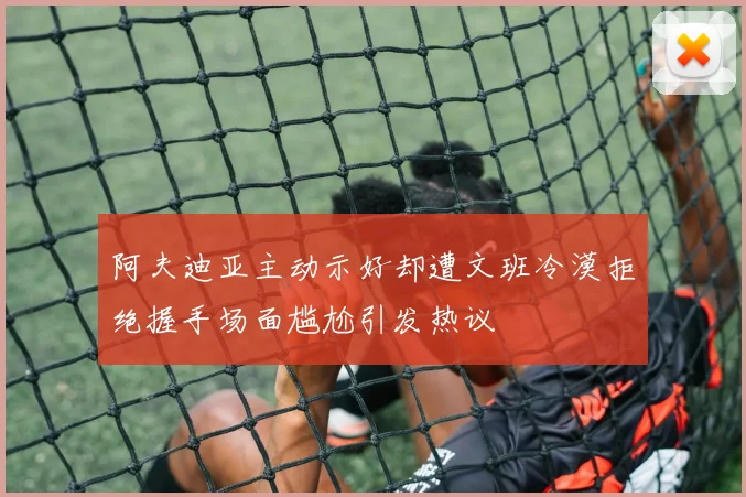 阿夫迪亚主动示好却遭文班冷漠拒绝握手场面尴尬引发热议