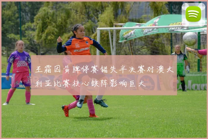 王霜因黄牌停赛错失半决赛对澳大利亚比赛核心缺阵影响巨大
