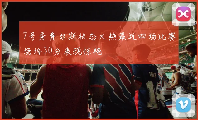 7号秀费尔斯状态火热最近四场比赛场均30分表现惊艳