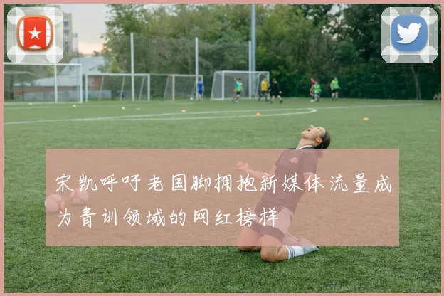 宋凯呼吁老国脚拥抱新媒体流量成为青训领域的网红榜样