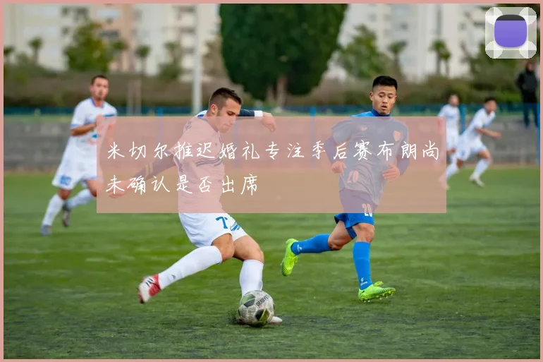 米切尔推迟婚礼专注季后赛布朗尚未确认是否出席
