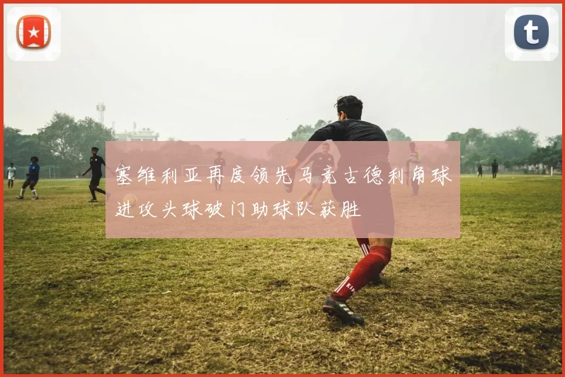 塞维利亚再度领先马竞古德利角球进攻头球破门助球队获胜