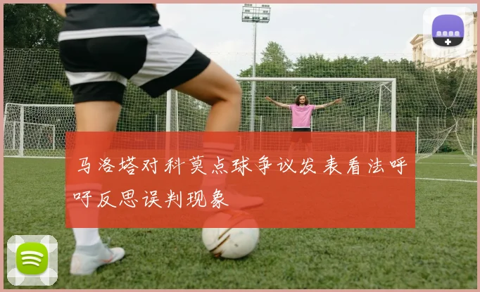 马洛塔对科莫点球争议发表看法呼吁反思误判现象