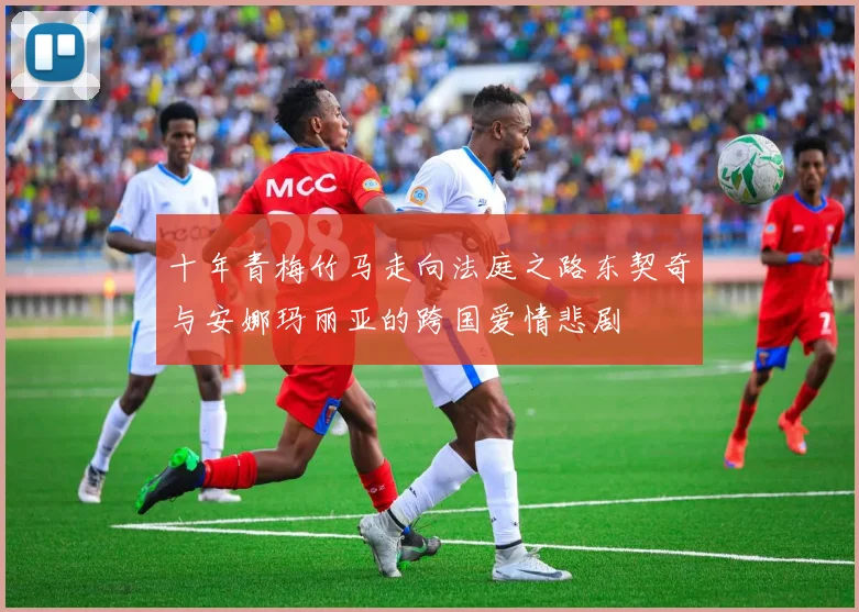 十年青梅竹马走向法庭之路东契奇与安娜玛丽亚的跨国爱情悲剧