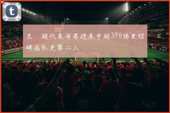 王燊超代表海港迎来中超350场里程碑成队史第二人