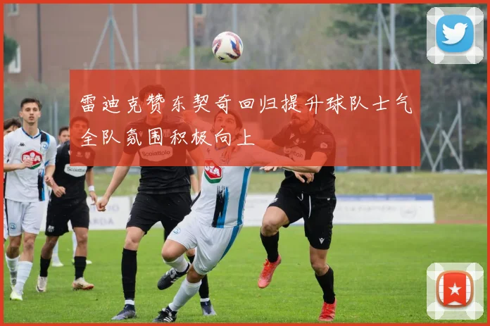 雷迪克赞东契奇回归提升球队士气全队氛围积极向上