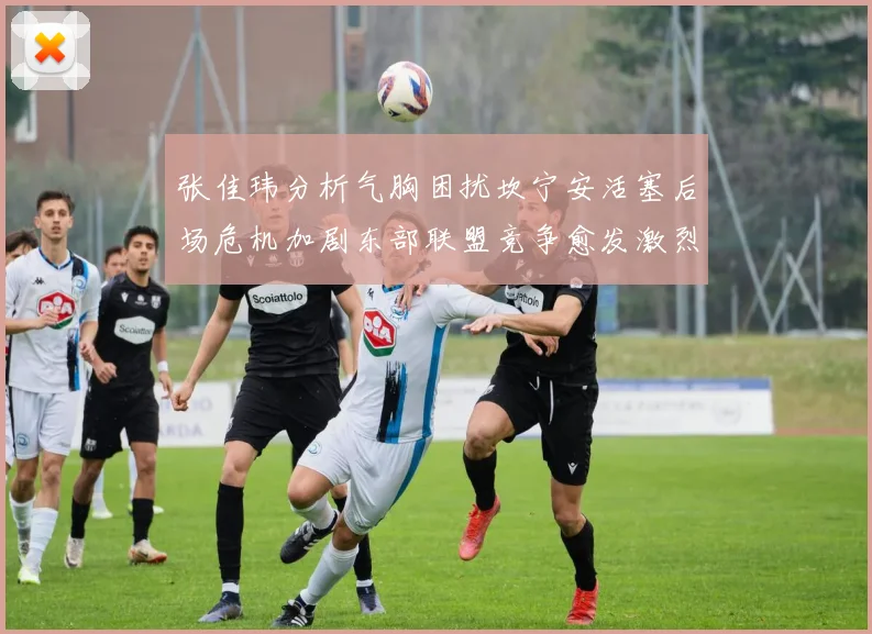 张佳玮分析气胸困扰坎宁安活塞后场危机加剧东部联盟竞争愈发激烈