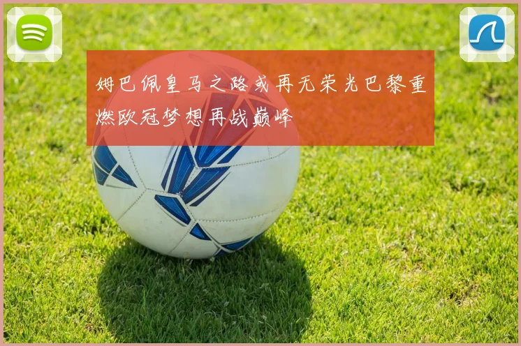 姆巴佩皇马之路或再无荣光巴黎重燃欧冠梦想再战巅峰